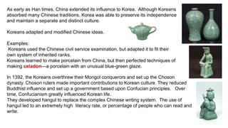 As early as Han times, China extended its influence to Korea. Although Koreans 
absorbed many Chinese traditions, Korea was able to preserve its independence 
and maintain a separate and distinct culture. 
Koreans adapted and modified Chinese ideas. 
Examples: 
Koreans used the Chinese civil service examination, but adapted it to fit their 
own system of inherited ranks. 
Koreans learned to make porcelain from China, but then perfected techniques of 
making celadon—a porcelain with an unusual blue-green glaze. 
In 1392, the Koreans overthrew their Mongol conquerors and set up the Choson 
dynasty. Choson rulers made important contributions to Korean culture. They reduced 
Buddhist influence and set up a government based upon Confucian principles. Over 
time, Confucianism greatly influenced Korean life. 
They developed hangul to replace the complex Chinese writing system. The use of 
hangul led to an extremely high literacy rate, or percentage of people who can read and 
write. 
 
