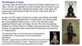 The Japanese kept some Chinese ways but discarded or 
modified others. This process is known as selective 
borrowing. 
Example: Japan never accepted the Chinese civil service exam 
to choose officials based on merit. Instead, they maintained 
their tradition of inherited status through family position. 
 