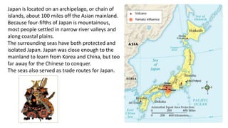 Japan is located on an archipelago, or chain of 
islands, about 100 miles off the Asian mainland. 
Because four-fifths of Japan is mountainous, 
most people settled in narrow river valleys and 
along coastal plains. 
The surrounding seas have both protected and 
isolated Japan. Japan was close enough to the 
mainland to learn from Korea and China, but too 
far away for the Chinese to conquer. 
The seas also served as trade routes for Japan. 
 