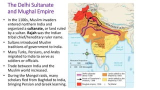 4 
The Delhi Sultanate 
and Mughal Empire 
• In the 1100s, Muslim invaders 
entered northern India and 
organized a sultanate, or land ruled 
by a sultan. Rajah was the Indian 
tribal chief/hereditary ruler name. 
• Sultans introduced Muslim 
traditions of government to India. 
• Many Turks, Persians, and Arabs 
migrated to India to serve as 
soldiers or officials. 
• Trade between India and the 
Muslim world increased. 
• During the Mongol raids, many 
scholars fled from Baghdad to India, 
bringing Persian and Greek learning. 
 