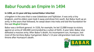 Babur Founds an Empire In 1494 
In 1494, an 11-year-old boy named Babur inherited 
a kingdom in the area that is now Uzbekistan and Tajikistan. It was only a tiny 
kingdom, and his elders soon took it away and drove him south. But Babur built up an 
army. In the years that followed, he swept down into India and laid the foundation for 
the vast Mughal Empire. 
Babur was a brilliant general. In 1526, for example, he led 12,000 troops to victory 
against an army of 100,000 commanded by a sultan of Delhi. A year later, Babur also 
defeated a massive army. After Babur’s death, his incompetent son, Humayun, lost 
most of the territory Babur had gained. Babur’s 13-year-old grandson took over the 
throne after Humayun’s death. 
 