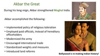 4 
Akbar the Great 
During his long reign, Akbar strengthened Mughal India. 
Akbar accomplished the following: 
• Implemented policy of religious toleration 
• Employed paid officials, instead of hereditary 
officeholders 
• Modernized the army 
• Encouraged international trade 
• Standardized weights and measures 
• Introduced land reforms 
Bollywood is re-making Indian history! 
 