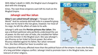 With Akbar’s death in 1605, the Mughal court changed to 
deal with the changing 
times. The next three emperors each left his mark on the 
Mughal Empire. 
Jahangir and Nur Jahan 
Akbar’s son called himself Jahangir—“Grasper of the 
World.” And he certainly did hold India in a powerful grasp. 
It was not his hand in the iron glove, however. For most of 
his reign, he left the affairs of state to his wife. 
Jahangir’s wife was the Persian princess Nur Jahan. She 
was a brilliant politician who perfectly understood the use 
of power. As the real ruler of India, she installed her father 
as prime minister in the Mughal court. She saw Jahangir’s 
son Khusrau as her ticket to future power. But when 
Khusrau rebelled against his father, Nur Jahan removed 
him. She then shifted her favor to another son. 
This rejection of Khusrau affected more than the political future of the empire. It was also the basis 
of a long and bitter religious conflict. Jahangir tried to promote Islam in the Mughal state, but was 
tolerant of other religions. 
 