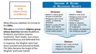 When Khusrau rebelled, he turned to 
the Sikhs. 
This was a nonviolent religious group 
whose doctrines blended Buddhism, 
Hinduism, and Sufism (Islamic 
mysticism). Their leader, Guru Arjun, 
sheltered Khusrau and defended him. 
In response, the Mughal rulers had 
Arjun arrested and tortured to death. 
The Sikhs became the target of the 
Mughals’ particular hatred. 
 