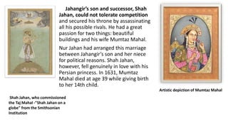 Jahangir’s son and successor, Shah 
Jahan, could not tolerate competition 
and secured his throne by assassinating 
all his possible rivals. He had a great 
passion for two things: beautiful 
buildings and his wife Mumtaz Mahal. 
Nur Jahan had arranged this marriage 
between Jahangir’s son and her niece 
for political reasons. Shah Jahan, 
however, fell genuinely in love with his 
Persian princess. In 1631, Mumtaz 
Mahal died at age 39 while giving birth 
to her 14th child. 
Artistic depiction of Mumtaz Mahal 
Shah Jahan, who commissioned 
the Taj Mahal -"Shah Jahan on a 
globe" from the Smithsonian 
Institution 
 