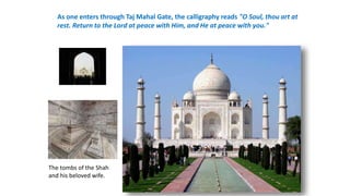 As one enters through Taj Mahal Gate, the calligraphy reads "O Soul, thou art at 
rest. Return to the Lord at peace with Him, and He at peace with you." 
The tombs of the Shah 
and his beloved wife. 
 