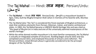 The Taj Mahal ---- Hindi: ताज महल; Persian/Urdu: 
تاج محل( 
• The Taj Mahal ---- Hindi: ताज महल; Persian/Urdu: تاج محل is a mausoleum located in 
Agra, India, built by Mughal Emperor Shah Jahan in memory of his favorite wife, Mumtaz 
Mahal. 
• The Taj Mahal (also "the Taj") is considered the finest example of Mughal architecture, a 
style that combines elements from Persian, Ottoman, Indian, and Islamic architectural 
styles. In 1983, the Taj Mahal became a UNESCO World Heritage Site and was cited as 
"the jewel of Muslim art in India and one of the universally admired masterpieces of the 
world's heritage." 
• While the white domed marble mausoleum is its most familiar component, the Taj Mahal 
is actually an integrated complex of structures. Building began around 1632 and was 
completed around 1653, and employed thousands of artisans and craftsmen. The 
Persian architect, Ustad Ahmad Lahauri is generally considered to be the principal 
designer of the Taj Mahal. 
 