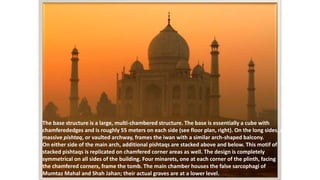 The base structure is a large, multi-chambered structure. The base is essentially a cube with 
chamferededges and is roughly 55 meters on each side (see floor plan, right). On the long sides, a 
massive pishtaq, or vaulted archway, frames the iwan with a similar arch-shaped balcony. 
On either side of the main arch, additional pishtaqs are stacked above and below. This motif of 
stacked pishtaqs is replicated on chamfered corner areas as well. The design is completely 
symmetrical on all sides of the building. Four minarets, one at each corner of the plinth, facing 
the chamfered corners, frame the tomb. The main chamber houses the false sarcophagi of 
Mumtaz Mahal and Shah Jahan; their actual graves are at a lower level. 
 