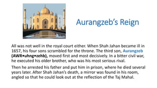 Aurangzeb’s Reign 
All was not well in the royal court either. When Shah Jahan became ill in 
1657, his four sons scrambled for the throne. The third son, Aurangzeb 
(AWR•uhng•zehb), moved first and most decisively. In a bitter civil war, 
he executed his older brother, who was his most serious rival. 
Then he arrested his father and put him in prison, where he died several 
years later. After Shah Jahan’s death, a mirror was found in his room, 
angled so that he could look out at the reflection of the Taj Mahal. 
 