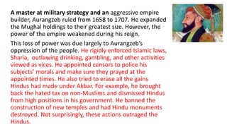 A master at military strategy and an aggressive empire 
builder, Aurangzeb ruled from 1658 to 1707. He expanded 
the Mughal holdings to their greatest size. However, the 
power of the empire weakened during his reign. 
This loss of power was due largely to Aurangzeb’s 
oppression of the people. He rigidly enforced Islamic laws, 
Sharia, outlawing drinking, gambling, and other activities 
viewed as vices. He appointed censors to police his 
subjects’ morals and make sure they prayed at the 
appointed times. He also tried to erase all the gains 
Hindus had made under Akbar. For example, he brought 
back the hated tax on non-Muslims and dismissed Hindus 
from high positions in his government. He banned the 
construction of new temples and had Hindu monuments 
destroyed. Not surprisingly, these actions outraged the 
Hindus. 
 