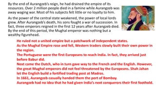 By the end of Aurangzeb’s reign, he had drained the empire of its 
resources. Over 2 million people died in a famine while Aurangzeb was 
away waging war. Most of his subjects felt little or no loyalty to him. 
As the power of the central state weakened, the power of local lords 
grew. After Aurangzeb’s death, his sons fought a war of succession. In 
fact, three emperors reigned in the first 12 years after Aurangzeb died. 
By the end of this period, the Mughal emperor was nothing but a 
wealthy figurehead. 
He ruled not a united empire but a patchwork of independent states. 
As the Mughal Empire rose and fell, Western traders slowly built their own power in 
the region. 
The Portuguese were the first Europeans to reach India. In fact, they arrived just 
before Babur did. 
Next came the Dutch, who in turn gave way to the French and the English. However, 
the great Mughal emperors did not feel threatened by the Europeans. Shah Jahan 
let the English build a fortified trading post at Madras. 
In 1661, Aurangzeb casually handed them the port of Bombay. 
Aurangzeb had no idea that he had given India’s next conquerors their first foothold. 
 