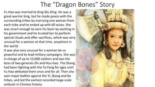 The “Dragon Bones” Story 
Fu Hao was married to King Wu Ding. He was a 
great warrior king, but he made peace with the 
surrounding tribes by marrying one woman from 
each tribe and he ended up with 60 wives. She 
was smart enough to earn his favor by working in 
his government and he trusted her to perform 
special rituals and offer sacrifices, which was very 
unusual for a woman at that time, anywhere in 
the world. 
It was also very unusual for a woman be so 
powerful and to lead military campaigns. She was 
in charge of up to 13,000 soldiers and was the 
boss of two generals Zhi and Hou Gao. The Shang 
had been fighting with the Tu-Fang for ages until 
Fu Hao defeated them once and for all. Then she 
won major battles against the Yi, Qiang and Ba 
tribes, and led the earliest recorded large-scale 
ambush in Chinese history. 
 