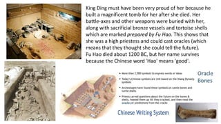 King Ding must have been very proud of her because he 
built a magnificent tomb for her after she died. Her 
battle-axes and other weapons were buried with her, 
along with sacrificial bronze vessels and tortoise shells 
which are marked prepared by Fu Hao. This shows that 
she was a high priestess and could cast oracles (which 
means that they thought she could tell the future). 
Fu Hao died about 1200 BC, but her name survives 
because the Chinese word 'Hao' means 'good'. 
 