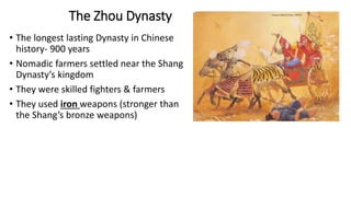 The Zhou Dynasty 
• The longest lasting Dynasty in Chinese 
history- 900 years 
• Nomadic farmers settled near the Shang 
Dynasty’s kingdom 
• They were skilled fighters & farmers 
• They used iron weapons (stronger than 
the Shang’s bronze weapons) 
 