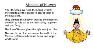 Mandate of Heaven 
After the Zhou overtook the Shang Dynasty-they 
had to get the people to accept them as 
the new kings. 
They claimed that heaven granted the emperors 
the right to rule based on their ability to govern 
well and fairly. 
The Son of Heaven gives the right to a just ruler 
The overthrow of a ruler meant he had lost the 
Mandate of Heaven because he was no longer 
worthy of it. 
 