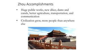 Zhou Accomplishments 
• Huge public works, new dikes, dams and 
canals, better agriculture, transportation, and 
communication 
• Civilization grew, more people than anywhere 
else 
 