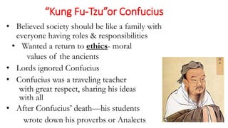 “Kung Fu-Tzu”or Confucius 
• Believed society should be like a family with 
everyone having roles & responsibilities 
• Wanted a return to ethics- moral 
values of the ancients 
• Lords ignored Confucius 
• Confucius was a traveling teacher 
with great respect, sharing his ideas 
with all 
• After Confucius’ death—his students 
wrote down his proverbs or Analects 
 