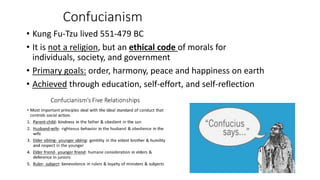 Confucianism 
• Kung Fu-Tzu lived 551-479 BC 
• It is not a religion, but an ethical code of morals for 
individuals, society, and government 
• Primary goals: order, harmony, peace and happiness on earth 
• Achieved through education, self-effort, and self-reflection 
 