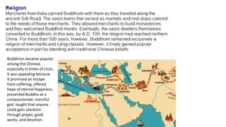 Buddhism became popular 
among the Chinese, 
especially in times of crisis. 
It was appealing because 
It promised an escape 
from suffering, offered 
hope of eternal happiness. 
presented Buddha as a 
compassionate, merciful 
god. taught that anyone 
could gain salvation 
through prayer, good 
works, and devotion. 
 