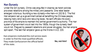 No, not him! 
Han emperors instituted the civil service exam 
In order to find the most qualified officials. 
They made Confucianism the official belief 
of the state. 
 