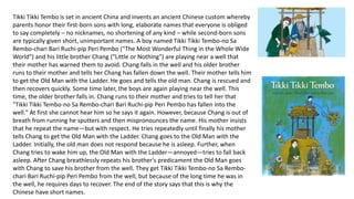 Tikki Tikki Tembo is set in ancient China and invents an ancient Chinese custom whereby 
parents honor their first-born sons with long, elaborate names that everyone is obliged 
to say completely – no nicknames, no shortening of any kind – while second-born sons 
are typically given short, unimportant names. A boy named Tikki Tikki Tembo-no Sa 
Rembo-chari Bari Ruchi-pip Peri Pembo ("The Most Wonderful Thing in the Whole Wide 
World") and his little brother Chang ("Little or Nothing") are playing near a well that 
their mother has warned them to avoid. Chang falls in the well and his older brother 
runs to their mother and tells her Chang has fallen down the well. Their mother tells him 
to get the Old Man with the Ladder. He goes and tells the old man. Chang is rescued and 
then recovers quickly. Some time later, the boys are again playing near the well. This 
time, the older brother falls in. Chang runs to their mother and tries to tell her that 
"Tikki Tikki Tembo-no Sa Rembo-chari Bari Ruchi-pip Peri Pembo has fallen into the 
well." At first she cannot hear him so he says it again. However, because Chang is out of 
breath from running he sputters and then mispronounces the name. His mother insists 
that he repeat the name—but with respect. He tries repeatedly until finally his mother 
tells Chang to get the Old Man with the Ladder. Chang goes to the Old Man with the 
Ladder. Initially, the old man does not respond because he is asleep. Further, when 
Chang tries to wake him up, the Old Man with the Ladder—annoyed—tries to fall back 
asleep. After Chang breathlessly repeats his brother's predicament the Old Man goes 
with Chang to save his brother from the well. They get Tikki Tikki Tembo-no Sa Rembo-chari 
Bari Ruchi-pip Peri Pembo from the well, but because of the long time he was in 
the well, he requires days to recover. The end of the story says that this is why the 
Chinese have short names. 
 