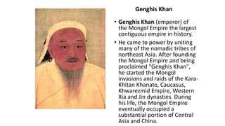 Genghis Khan 
• Genghis Khan (emperor) of 
the Mongol Empire the largest 
contiguous empire in history. 
• He came to power by uniting 
many of the nomadic tribes of 
northeast Asia. After founding 
the Mongol Empire and being 
proclaimed "Genghis Khan", 
he started the Mongol 
invasions and raids of the Kara- 
Khitan Khanate, Caucasus, 
Khwarezmid Empire, Western 
Xia and Jin dynasties. During 
his life, the Mongol Empire 
eventually occupied a 
substantial portion of Central 
Asia and China. 
 