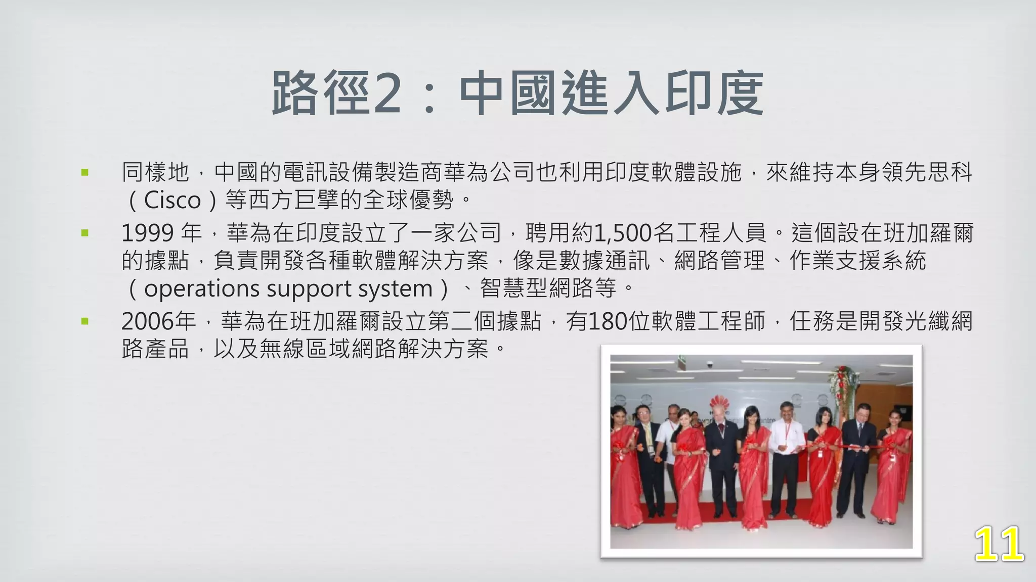 路徑2：中國進入印度
 同樣地，中國的電訊設備製造商華為公司也利用印度軟體設施，來維持本身領先思科
（Cisco）等西方巨擘的全球優勢。
 1999 年，華為在印度設立了一家公司，聘用約1,500名工程人員。這個設在班加羅爾
的據點，負責開發各種軟體解決方案，像是數據通訊、網路管理、作業支援系統
（operations support system）、智慧型網路等。
 2006年，華為在班加羅爾設立第二個據點，有180位軟體工程師，任務是開發光纖網
路產品，以及無線區域網路解決方案。
 