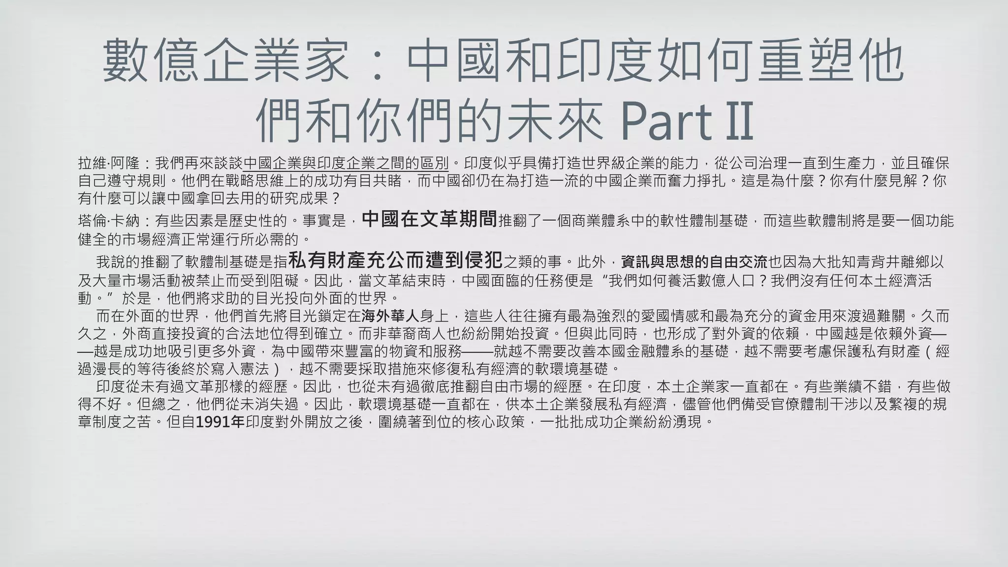 數億企業家：中國和印度如何重塑他
們和你們的未來 Part II
拉維·阿隆：我們再來談談中國企業與印度企業之間的區別。印度似乎具備打造世界級企業的能力，從公司治理一直到生產力，並且確保
自己遵守規則。他們在戰略思維上的成功有目共睹，而中國卻仍在為打造一流的中國企業而奮力掙扎。這是為什麼？你有什麼見解？你
有什麼可以讓中國拿回去用的研究成果？
塔倫·卡納：有些因素是歷史性的。事實是，中國在文革期間推翻了一個商業體系中的軟性體制基礎，而這些軟體制將是要一個功能
健全的市場經濟正常運行所必需的。
我說的推翻了軟體制基礎是指私有財產充公而遭到侵犯之類的事。此外，資訊與思想的自由交流也因為大批知青背井離鄉以
及大量市場活動被禁止而受到阻礙。因此，當文革結束時，中國面臨的任務便是“我們如何養活數億人口？我們沒有任何本土經濟活
動。”於是，他們將求助的目光投向外面的世界。
而在外面的世界，他們首先將目光鎖定在海外華人身上，這些人往往擁有最為強烈的愛國情感和最為充分的資金用來渡過難關。久而
久之，外商直接投資的合法地位得到確立。而非華裔商人也紛紛開始投資。但與此同時，也形成了對外資的依賴，中國越是依賴外資—
—越是成功地吸引更多外資，為中國帶來豐富的物資和服務——就越不需要改善本國金融體系的基礎，越不需要考慮保護私有財產（經
過漫長的等待後終於寫入憲法），越不需要採取措施來修復私有經濟的軟環境基礎。
印度從未有過文革那樣的經歷。因此，也從未有過徹底推翻自由市場的經歷。在印度，本土企業家一直都在。有些業績不錯，有些做
得不好。但總之，他們從未消失過。因此，軟環境基礎一直都在，供本土企業發展私有經濟，儘管他們備受官僚體制干涉以及繁複的規
章制度之苦。但自1991年印度對外開放之後，圍繞著到位的核心政策，一批批成功企業紛紛湧現。
 