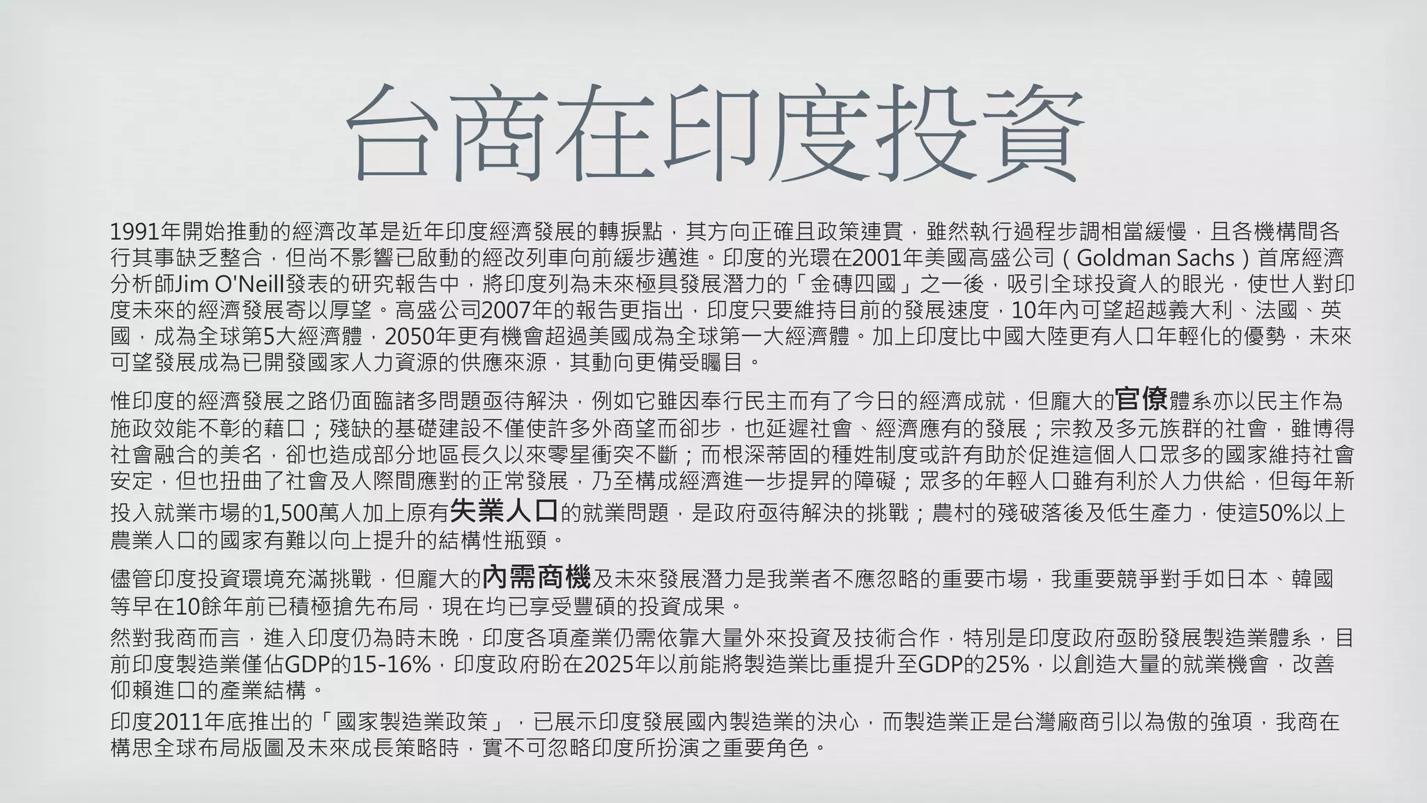 台商在印度投資
1991年開始推動的經濟改革是近年印度經濟發展的轉捩點，其方向正確且政策連貫，雖然執行過程步調相當緩慢，且各機構間各
行其事缺乏整合，但尚不影響已啟動的經改列車向前緩步邁進。印度的光環在2001年美國高盛公司（Goldman Sachs）首席經濟
分析師Jim O'Neill發表的研究報告中，將印度列為未來極具發展潛力的「金磚四國」之一後，吸引全球投資人的眼光，使世人對印
度未來的經濟發展寄以厚望。高盛公司2007年的報告更指出，印度只要維持目前的發展速度，10年內可望超越義大利、法國、英
國，成為全球第5大經濟體，2050年更有機會超過美國成為全球第一大經濟體。加上印度比中國大陸更有人口年輕化的優勢，未來
可望發展成為已開發國家人力資源的供應來源，其動向更備受矚目。
惟印度的經濟發展之路仍面臨諸多問題亟待解決，例如它雖因奉行民主而有了今日的經濟成就，但龐大的官僚體系亦以民主作為
施政效能不彰的藉口；殘缺的基礎建設不僅使許多外商望而卻步，也延遲社會、經濟應有的發展；宗教及多元族群的社會，雖博得
社會融合的美名，卻也造成部分地區長久以來零星衝突不斷；而根深蒂固的種姓制度或許有助於促進這個人口眾多的國家維持社會
安定，但也扭曲了社會及人際間應對的正常發展，乃至構成經濟進一步提昇的障礙；眾多的年輕人口雖有利於人力供給，但每年新
投入就業市場的1,500萬人加上原有失業人口的就業問題，是政府亟待解決的挑戰；農村的殘破落後及低生產力，使這50%以上
農業人口的國家有難以向上提升的結構性瓶頸。
儘管印度投資環境充滿挑戰，但龐大的內需商機及未來發展潛力是我業者不應忽略的重要市場，我重要競爭對手如日本、韓國
等早在10餘年前已積極搶先布局，現在均已享受豐碩的投資成果。
然對我商而言，進入印度仍為時未晚，印度各項產業仍需依靠大量外來投資及技術合作，特別是印度政府亟盼發展製造業體系，目
前印度製造業僅佔GDP的15-16%，印度政府盼在2025年以前能將製造業比重提升至GDP的25%，以創造大量的就業機會，改善
仰賴進口的產業結構。
印度2011年底推出的「國家製造業政策」，已展示印度發展國內製造業的決心，而製造業正是台灣廠商引以為傲的強項，我商在
構思全球布局版圖及未來成長策略時，實不可忽略印度所扮演之重要角色。
 