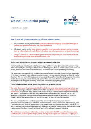 Asia
China: Industrial policy
15 FEBRUARY 2017 17:02 EST
New IT fund will disadvantage foreign IT firms, distort markets
 The government recently established a massive investment fund targeting advanced technologies in
cybersecurity, telecommunications, and associated sectors.
 Officials will use the fund to boost domestic capability in next generation networks and technologies,
shore up cybersecurity in line with Beijing’s directives, and reduce dependence on foreign technology
 Foreign IT firms will be further disadvantaged as domestic competitors gain access to new debt and
equity financing and other financial services via the fund.
.
Beijing rollsout mechanism for cyber, telecom, and associated sectors
Authorities late last month quietly established the close to USD 15 billion China Internet Investment Fund
(CIIF) overseen by the Cyberspace Administration of China (CAC). It will be used to subsidize the build-out
of next generation telecommunications networks and technologies, and acquire foreign technology.
The government-sponsored fund is similar to the massive National Integrated Circuit (IC) Fund launched in
2014—now the target of much US government and industry concern over the potential for global IC market
distortion. This new fund will likely spur similar unease and cause President Donald Trump’s administration
to consider new ways to protect US industry against these vast pools of state-backed capital further
distorting markets through subsidizing Chinese tech firms and acquiring foreign ones.
Communist Party likely behind strong support for CIIF, ensuring traction
The ruling Communist Party has elevated the IT sector to the center of its national security priorities, and
heavy party backing is behind the establishment of this and other investment funds targeting technology
development. Support from major entities such as the Ministry of Finance and the National Development
and Reform Commission underscores the government’s alignment with party priorities. The lack of a
designated professional financial manager increases the potential for lack of oversight and corruption,
though it is likely that a trusted financial firm will eventually be given control of fund assets.
The new fund also features a strategic partnership agreement with major players in China’s
telecommunications and financial industries. These include top carriers China Mobile, China Unicom, and
China Telecom; also, financial behemoths such as the Industrial and Commercial Bank of China (ICBC)—
which calls itself the domestic financial industry “informatization leader,” meaning it will take the lead in large
investments in IT projects—plus CITIC Guoan and the China Postal Insurance Company.
The fact that so many industry behemoths are lining up to invest in the CIIF even without an announced
fund manager is another sign that the project has very high-level support and will become a big player in
 