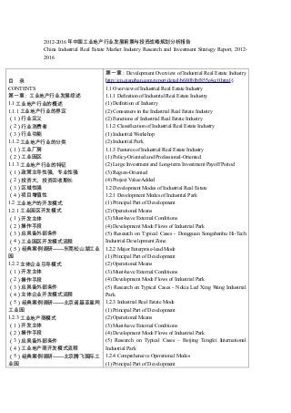 2012-2016 年中国工业地产行业发展前景与投资战略规划分析报告
China Industrial Real Estate Market Industry Research and Investment Strategy Report, 20122016

目 录
CONTENTS
第一章：工业地产行业发展综述
1.1 工业地产行业的概述
1.1.1 工业地产行业的界定
（1）行业定义
（2）行业消费者
（3）行业功能
1.1.2 工业地产行业的分类
（1）工业厂房
（2）工业园区
1.1.3 工业地产行业的特征
（1）政策主导性强、专业性强
（2）投资大、投资回收期长
（3）区域性强
（4）项目增值性
1.2 工业地产的开发模式
1.2.1 工业园区开发模式
（1）开发主体
（2）操作手段
（3）应具备外部条件
（4）工业园区开发模式流程
（5）经典案例调研——东莞松山湖工业
园
1.2.2 主体企业引导模式
（1）开发主体
（2）操作手段
（3）应具备外部条件
（4）主体企业开发模式流程
（5）经典案例调研——北京诺基亚星网
工业园
1.2.3 工业地产商模式
（1）开发主体
（2）操作手段
（3）应具备外部条件
（4）工业地产商开发模式流程
（5）经典案例调研——北京腾飞国际工
业园

第一章： Development Overview of Industrial Real Estate Industry
http://en.qianzhan.com/report/detail/b680b1bf855c4cc0.html§
1.1 Overview of Industrial Real Estate Industry
1.1.1 Definition of Industrial Real Estate Industry
(1) Definition of Industry
(2) Consumers in the Industrial Real Estate Industry
(2) Functions of Industrial Real Estate Industry
1.1.2 Classification of Industrial Real Estate Industry
(1) Industrial Workshop
(2) Industrial Park
1.1.3 Features of Industrial Real Estate Industry
(1) Policy-Oriented and Professional-Oriented
(2) Large Investment and Long-term Investment Payoff Period
(3) Region-Oriented
(4) Project Value Added
1.2 Development Modes of Industrial Real Estate
1.2.1 Development Modes of Industrial Park
(1) Principal Part of Development
(2) Operational Means
(3) Must-have External Conditions
(4) Development Mode Flows of Industrial Park
(5) Research on Typical Cases - Dongguan Songshanhu Hi-Tech
Industrial Development Zone
1.2.2 Major Enterprise-lead Mode
(1) Principal Part of Development
(2) Operational Means
(3) Must-have External Conditions
(4) Development Mode Flows of Industrial Park
(5) Research on Typical Cases - Nokia Led Xing Wang Industrial
Park
1.2.3 Industrial Real Estate Mode
(1) Principal Part of Development
(2) Operational Means
(3) Must-have External Conditions
(4) Development Mode Flows of Industrial Park
(5) Research on Typical Cases – Beijing Tengfei International
Industrial Park
1.2.4 Comprehensive Operational Modes
(1) Principal Part of Development

 