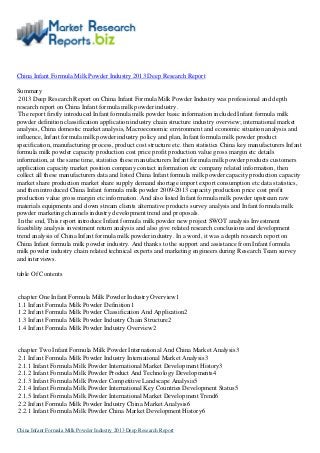 China Infant Formula Milk Powder Industry 2013 Deep Research Report
Summary
2013 Deep Research Report on China Infant Formula Milk Powder Industry was professional and depth
research report on China Infant formula milk powder industry.
The report firstly introduced Infant formula milk powder basic information included Infant formula milk
powder definition classification application industry chain structure industry overview; international market
analysis, China domestic market analysis, Macroeconomic environment and economic situation analysis and
influence, Infant formula milk powder industry policy and plan, Infant formula milk powder product
specification, manufacturing process, product cost structure etc. then statistics China key manufacturers Infant
formula milk powder capacity production cost price profit production value gross margin etc details
information, at the same time, statistics these manufacturers Infant formula milk powder products customers
application capacity market position company contact information etc company related information, then
collect all these manufacturers data and listed China Infant formula milk powder capacity production capacity
market share production market share supply demand shortage import export consumption etc data statistics,
and then introduced China Infant formula milk powder 2009-2013 capacity production price cost profit
production value gross margin etc information. And also listed Infant formula milk powder upstream raw
materials equipments and down stream clients alternative products survey analysis and Infant formula milk
powder marketing channels industry development trend and proposals.
In the end, This report introduce Infant formula milk powder new project SWOT analysis Investment
feasibility analysis investment return analysis and also give related research conclusions and development
trend analysis of China Infant formula milk powder industry. In a word, it was a depth research report on
China Infant formula milk powder industry. And thanks to the support and assistance from Infant formula
milk powder industry chain related technical experts and marketing engineers during Research Team survey
and interviews.
table Of Contents
chapter One Infant Formula Milk Powder Industry Overview1
1.1 Infant Formula Milk Powder Definition1
1.2 Infant Formula Milk Powder Classification And Application2
1.3 Infant Formula Milk Powder Industry Chain Structure2
1.4 Infant Formula Milk Powder Industry Overview2
chapter Two Infant Formula Milk Powder International And China Market Analysis3
2.1 Infant Formula Milk Powder Industry International Market Analysis3
2.1.1 Infant Formula Milk Powder International Market Development History3
2.1.2 Infant Formula Milk Powder Product And Technology Developments4
2.1.3 Infant Formula Milk Powder Competitive Landscape Analysis5
2.1.4 Infant Formula Milk Powder International Key Countries Development Status5
2.1.5 Infant Formula Milk Powder International Market Development Trend6
2.2 Infant Formula Milk Powder Industry China Market Analysis6
2.2.1 Infant Formula Milk Powder China Market Development History6
China Infant Formula Milk Powder Industry 2013 Deep Research Report
 