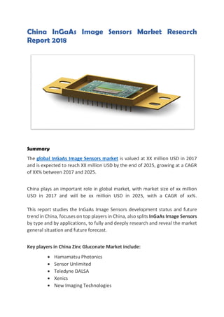China InGaAs Image Sensors Market Research
Report 2018
Summary
The global InGaAs Image Sensors market is valued at XX million USD in 2017
and is expected to reach XX million USD by the end of 2025, growing at a CAGR
of XX% between 2017 and 2025.
China plays an important role in global market, with market size of xx million
USD in 2017 and will be xx million USD in 2025, with a CAGR of xx%.
This report studies the InGaAs Image Sensors development status and future
trend in China, focuses on top players in China, also splits InGaAs Image Sensors
by type and by applications, to fully and deeply research and reveal the market
general situation and future forecast.
Key players in China Zinc Gluconate Market include:
• Hamamatsu Photonics
• Sensor Unlimited
• Teledyne DALSA
• Xenics
• New Imaging Technologies
 