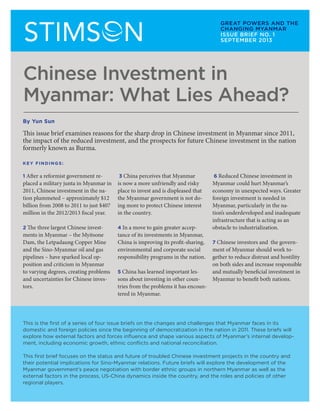 YUN SUN STIMSON CENTER
W H AT L I E S A H E A D?
1
Chinese Investment in
Myanmar: What Lies Ahead?
1 After a reformist government re-
placed a military junta in Myanmar in
2011, Chinese investment in the na-
tion plummeted – approximately $12
billion from 2008 to 2011 to just $407
million in the 2012/2013 fiscal year.
2 The three largest Chinese invest-
ments in Myanmar – the Myitsone
Dam, the Letpadaung Copper Mine
and the Sino-Myanmar oil and gas
pipelines – have sparked local op-
position and criticism in Myanmar
to varying degrees, creating problems
and uncertainties for Chinese inves-
tors.
3 China perceives that Myanmar
is now a more unfriendly and risky
place to invest and is displeased that
the Myanmar government is not do-
ing more to protect Chinese interest
in the country.
4 In a move to gain greater accep-
tance of its investments in Myanmar,
China is improving its profit-sharing,
environmental and corporate social
responsibility programs in the nation.
5 China has learned important les-
sons about investing in other coun-
tries from the problems it has encoun-
tered in Myanmar.
6 Reduced Chinese investment in
Myanmar could hurt Myanmar’s
economy in unexpected ways. Greater
foreign investment is needed in
Myanmar, particularly in the na-
tion’s underdeveloped and inadequate
infrastructure that is acting as an
obstacle to industrialization.
7 Chinese investors and the govern-
ment of Myanmar should work to-
gether to reduce distrust and hostility
on both sides and increase responsible
and mutually beneficial investment in
Myanmar to benefit both nations.
This issue brief examines reasons for the sharp drop in Chinese investment in Myanmar since 2011,
the impact of the reduced investment, and the prospects for future Chinese investment in the nation
formerly known as Burma.
KEY FINDINGS:
This is the first of a series of four issue briefs on the changes and challenges that Myanmar faces in its
domestic and foreign policies since the beginning of democratization in the nation in 2011. These briefs will
explore how external factors and forces influence and shape various aspects of Myanmar’s internal develop-
ment, including economic growth, ethnic conflicts and national reconciliation.
This first brief focuses on the status and future of troubled Chinese investment projects in the country and
their potential implications for Sino-Myanmar relations. Future briefs will explore the development of the
Myanmar government’s peace negotiation with border ethnic groups in northern Myanmar as well as the
external factors in the process, US-China dynamics inside the country, and the roles and policies of other
regional players.
GREAT POWERS AND THE
CHANGING MYANMAR
ISSUE BRIEF NO. 1
SEPTEMBER 2013
By Yun Sun
 