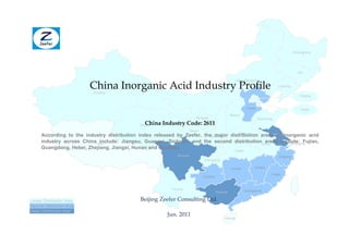 Heilongjiang




                                                                                                                                        Jilin



                           China Inorganic Acid Industry Profile
                                                                                                Inner Mongolia
                                                                                                                          Liaoning
                           Xinjiang
                                                                                                                                          Beijing


                                                                                                       Hebei                              Tianjin
                                                                                           Shanxi
                                                                      Ningxia                                  Shandong
                                                China Industry Code: 2611
                                             Qinghai
                                                                   Gansu
                                                                                     Henan         Jiangsu
      According to the industry distribution index released by Zeefer, the major distribution areas of inorganic acid
                                                                         Shaanxi
      industry across ChinaTibet
                             include: Jiangsu, Guangxi, Sichuan, and the second distributionAnhui
                                                                                                areas include: Fujian,
                                                                                                           Shanghai
      Guangdong, Hebei, Zhejiang, Jiangxi, Hunan and Guizhou.
                                                                                              Hubei
                                                            Sichuan                                                       Zhejiang
                                                                           Chongqing

                                                                                            Hunan          Jiangxi

                                                                                                                      Fujian
                                                                           Guizhou


                                                          Yunnan                                      Guangdong
                                                                                 Guangxi

Lesser Distribution Area                     Beijing Zeefer Consulting Ltd.
Second Distribution Area
Major Distribution Area
                                                        Jun. 2011
                                                                                       Hainan
 