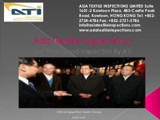 ASIA TEXTILE INSPECTIONS LIMITED Suite
              1601-2 Kowloon Plaza, 485-Castle Peak
              Road, Kowloon, HONG KONG Tel: +852-
              2724-4786 Fax: +852-2721-5786
              info@asiatextileinspections.com
              www.asiatextileinspections.com




China Inspection Team Group
         © 2013 ATI
 