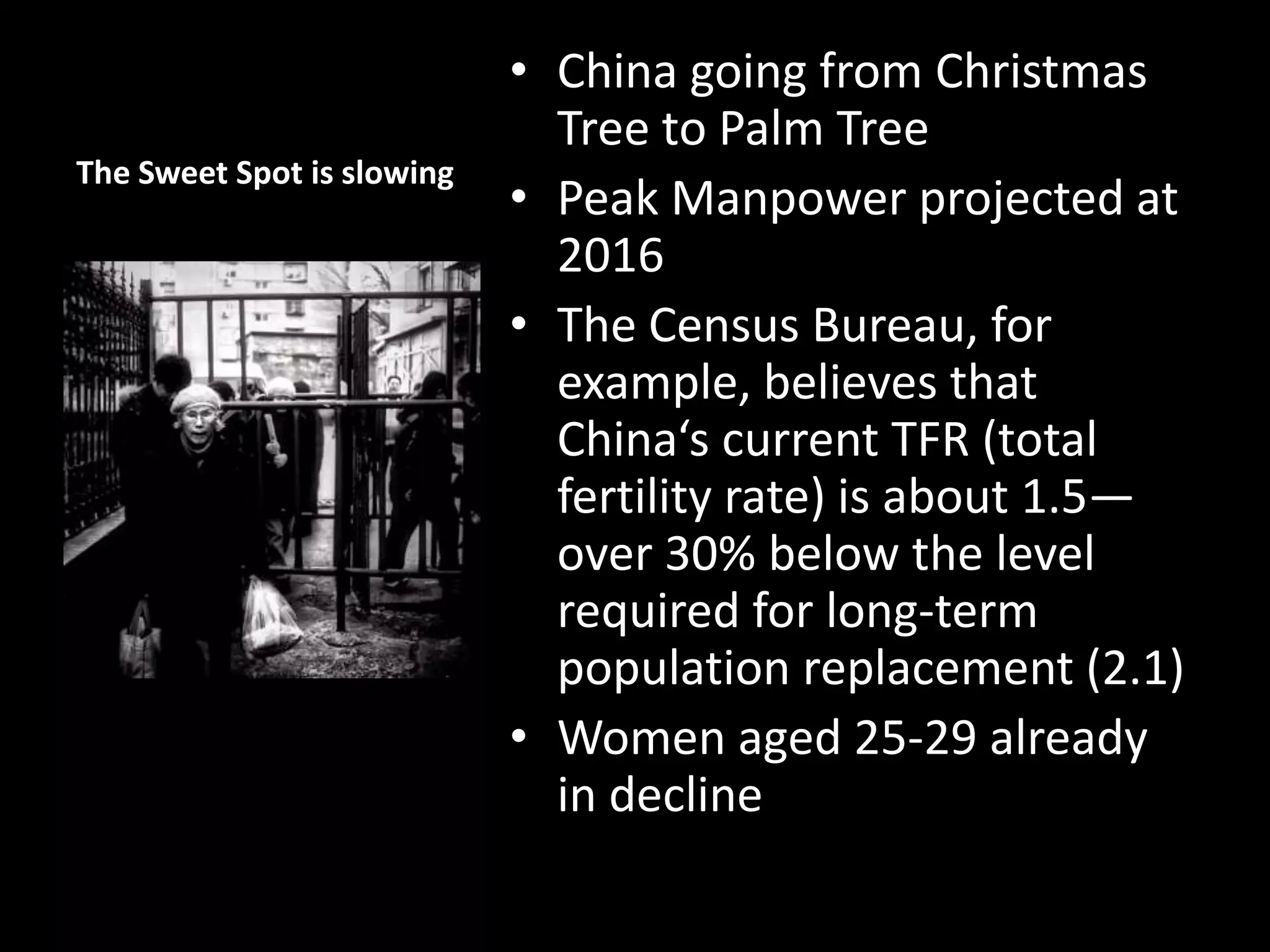 The Sweet Spot is slowing

• China going from Christmas
Tree to Palm Tree
• Peak Manpower projected at
2016
• The Census Bureau, for
example, believes that
China‘s current TFR (total
fertility rate) is about 1.5—
over 30% below the level
required for long-term
population replacement (2.1)
• Women aged 25-29 already
in decline

 