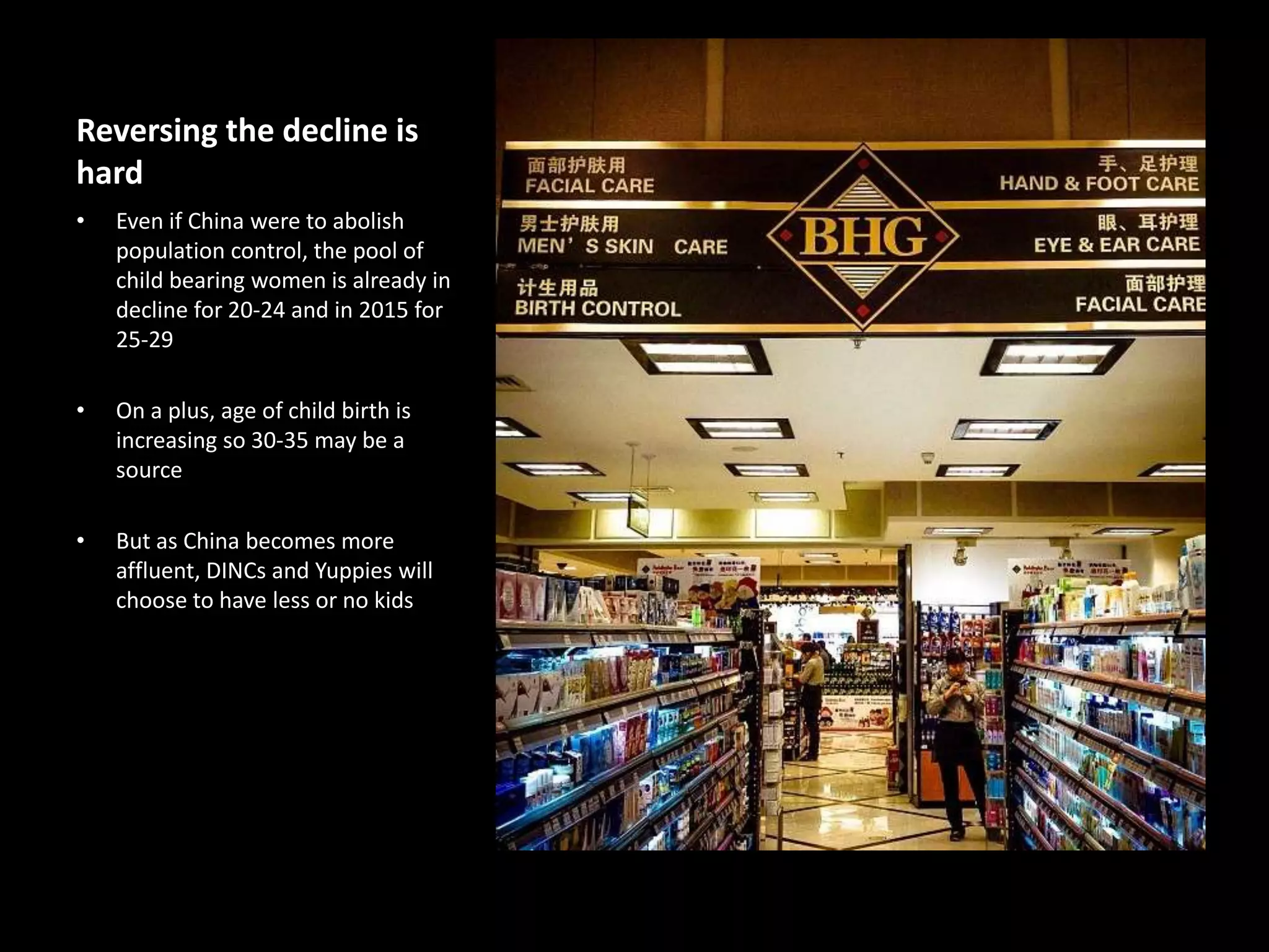 Reversing the decline is
hard
•

Even if China were to abolish
population control, the pool of
child bearing women is already in
decline for 20-24 and in 2015 for
25-29

•

On a plus, age of child birth is
increasing so 30-35 may be a
source

•

But as China becomes more
affluent, DINCs and Yuppies will
choose to have less or no kids

 