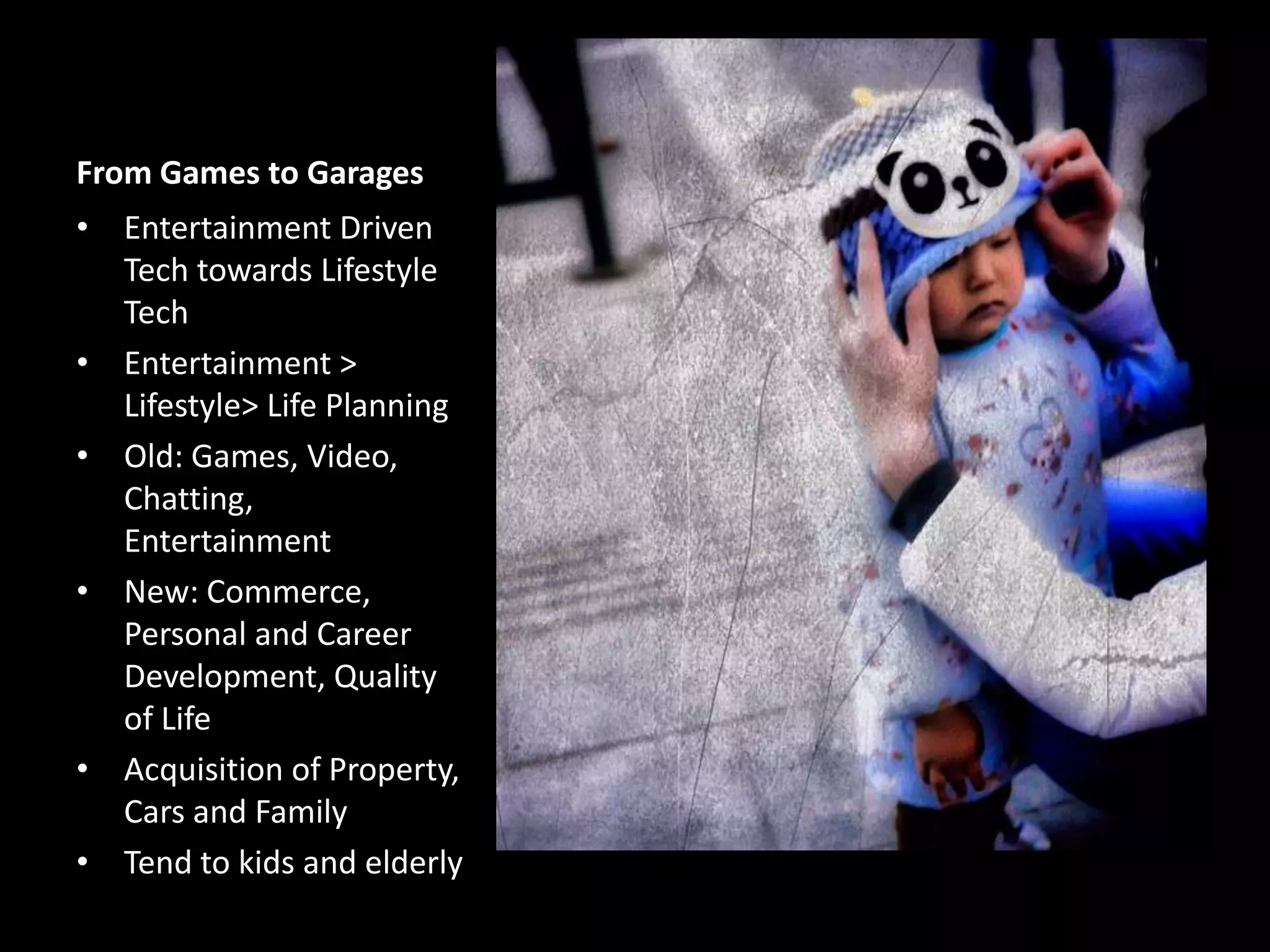 From Games to Garages
• Entertainment Driven
Tech towards Lifestyle
Tech
• Entertainment >
Lifestyle> Life Planning
• Old: Games, Video,
Chatting,
Entertainment
• New: Commerce,
Personal and Career
Development, Quality
of Life
• Acquisition of Property,
Cars and Family
• Tend to kids and elderly

 