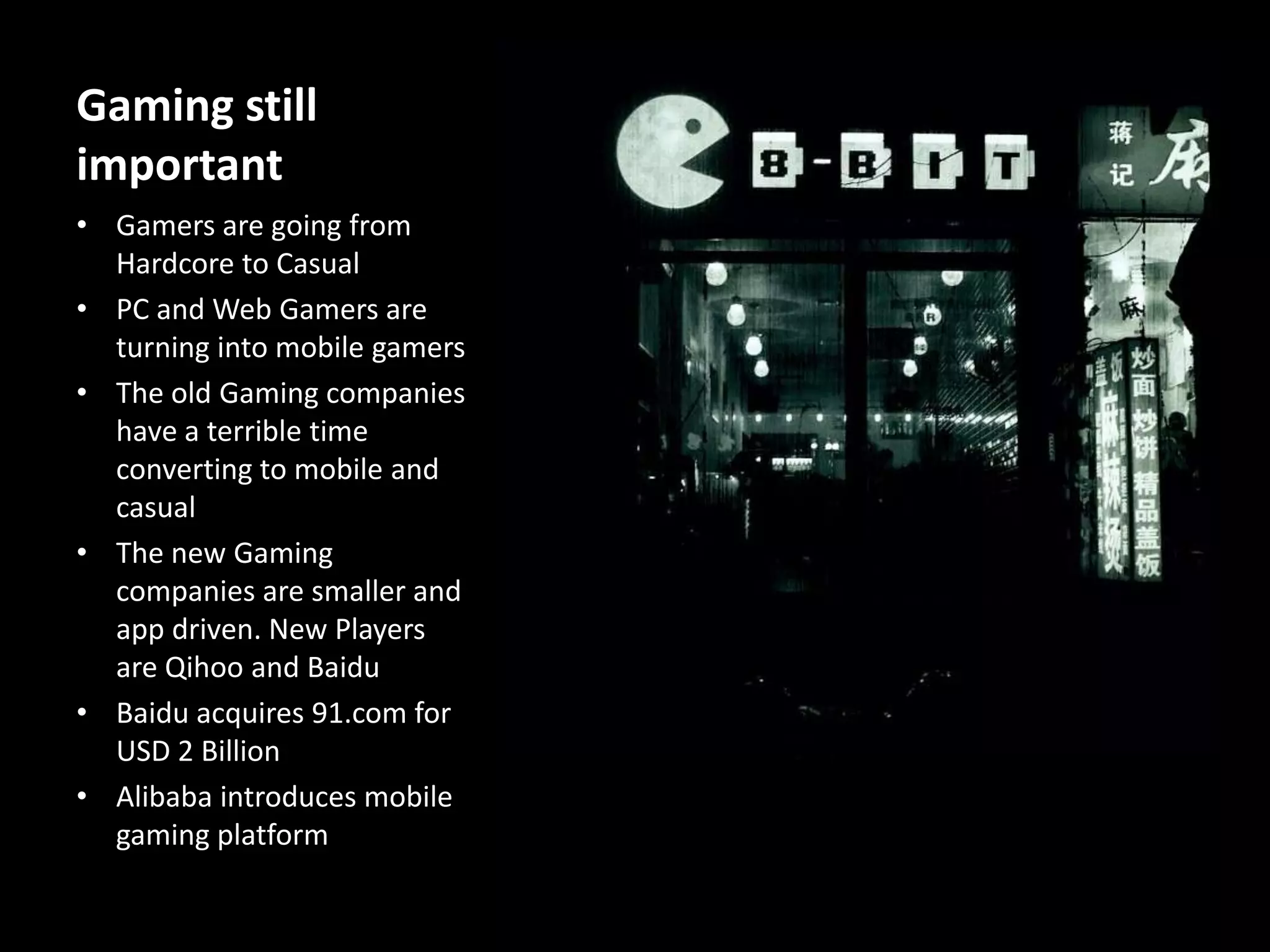 Gaming still
important
• Gamers are going from
Hardcore to Casual
• PC and Web Gamers are
turning into mobile gamers
• The old Gaming companies
have a terrible time
converting to mobile and
casual
• The new Gaming
companies are smaller and
app driven. New Players
are Qihoo and Baidu
• Baidu acquires 91.com for
USD 2 Billion
• Alibaba introduces mobile
gaming platform

 