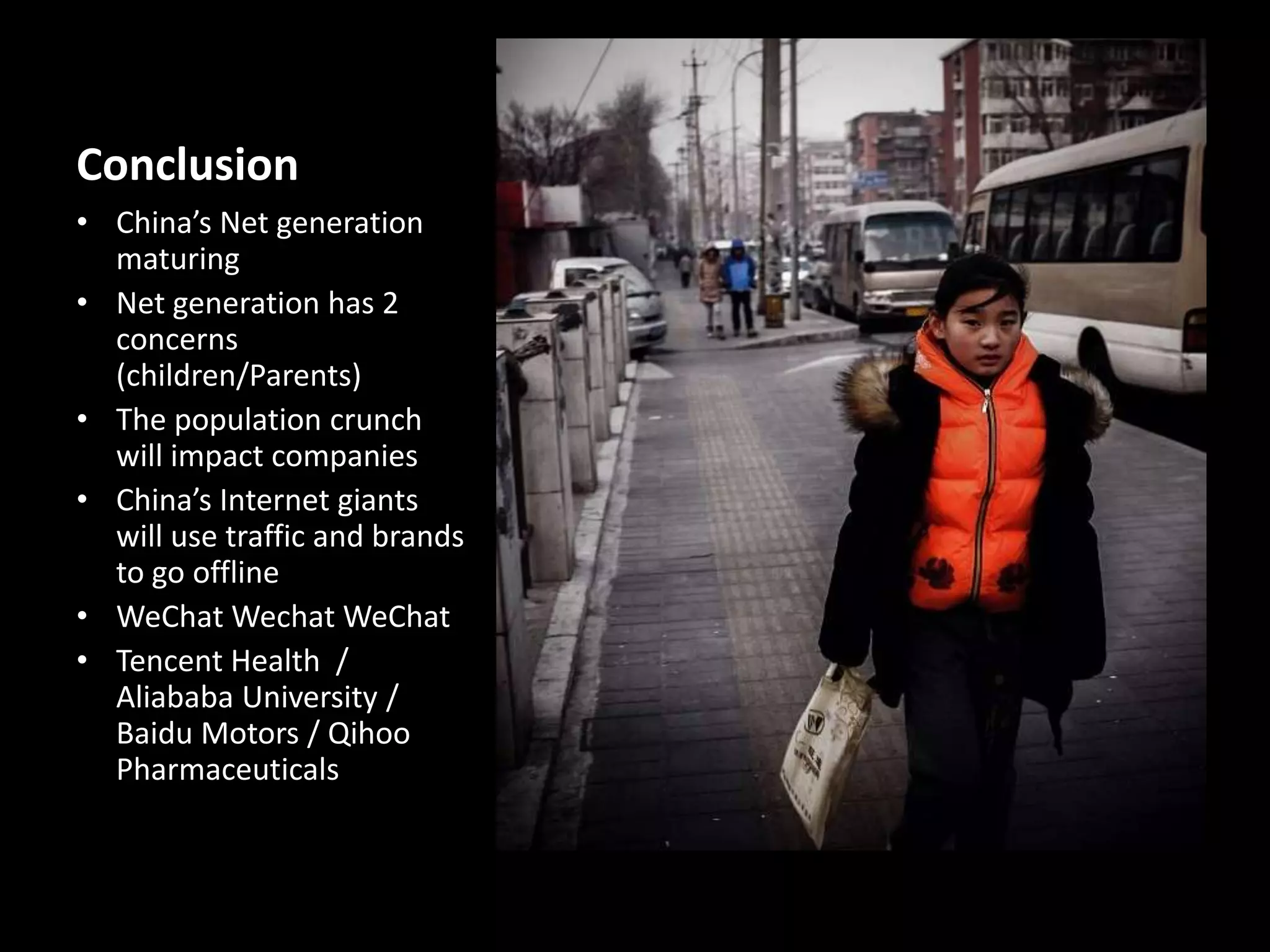 Conclusion
• China’s Net generation
maturing
• Net generation has 2
concerns
(children/Parents)
• The population crunch
will impact companies
• China’s Internet giants
will use traffic and brands
to go offline
• WeChat Wechat WeChat
• Tencent Health /
Aliababa University /
Baidu Motors / Qihoo
Pharmaceuticals

 
