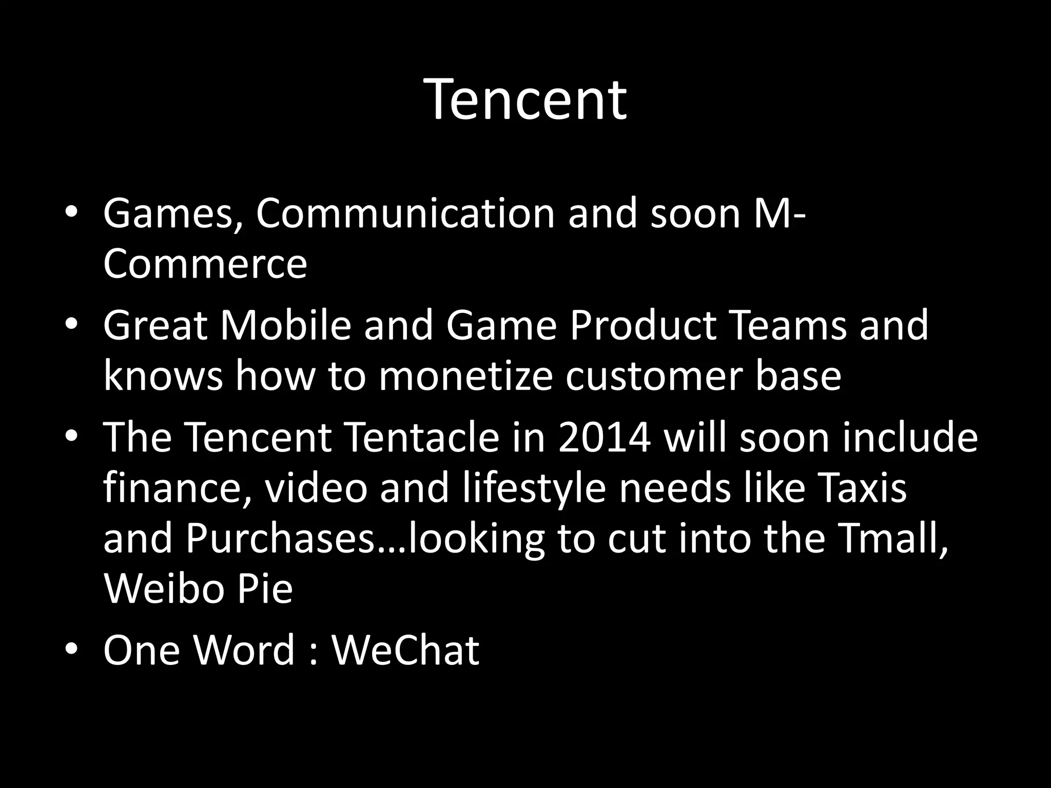 Tencent
• Games, Communication and soon MCommerce
• Great Mobile and Game Product Teams and
knows how to monetize customer base
• The Tencent Tentacle in 2014 will soon include
finance, video and lifestyle needs like Taxis
and Purchases…looking to cut into the Tmall,
Weibo Pie
• One Word : WeChat

 