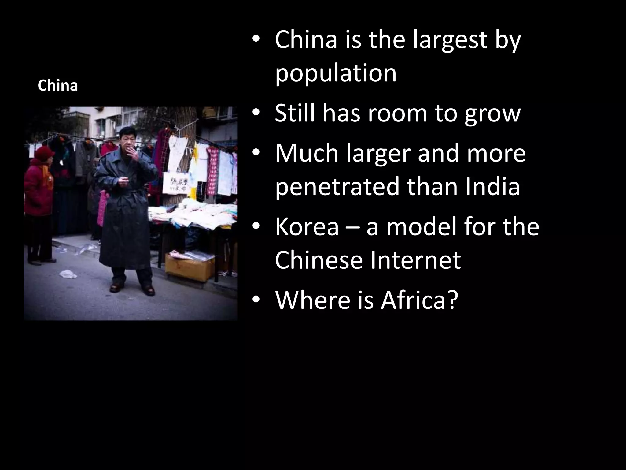 China

• China is the largest by
population
• Still has room to grow
• Much larger and more
penetrated than India
• Korea – a model for the
Chinese Internet
• Where is Africa?

 