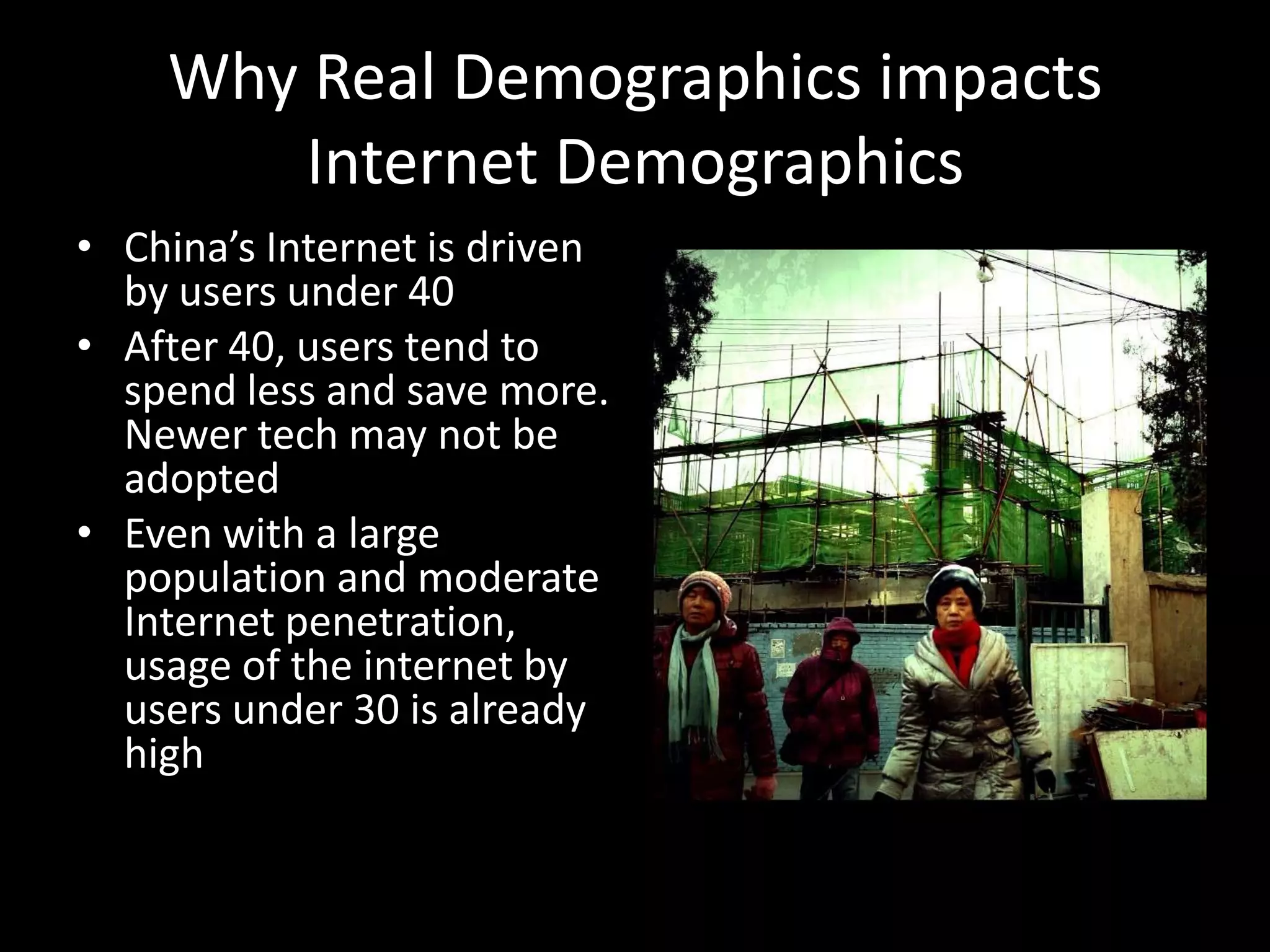 Why Real Demographics impacts
Internet Demographics
• China’s Internet is driven
by users under 40
• After 40, users tend to
spend less and save more.
Newer tech may not be
adopted
• Even with a large
population and moderate
Internet penetration,
usage of the internet by
users under 30 is already
high

 