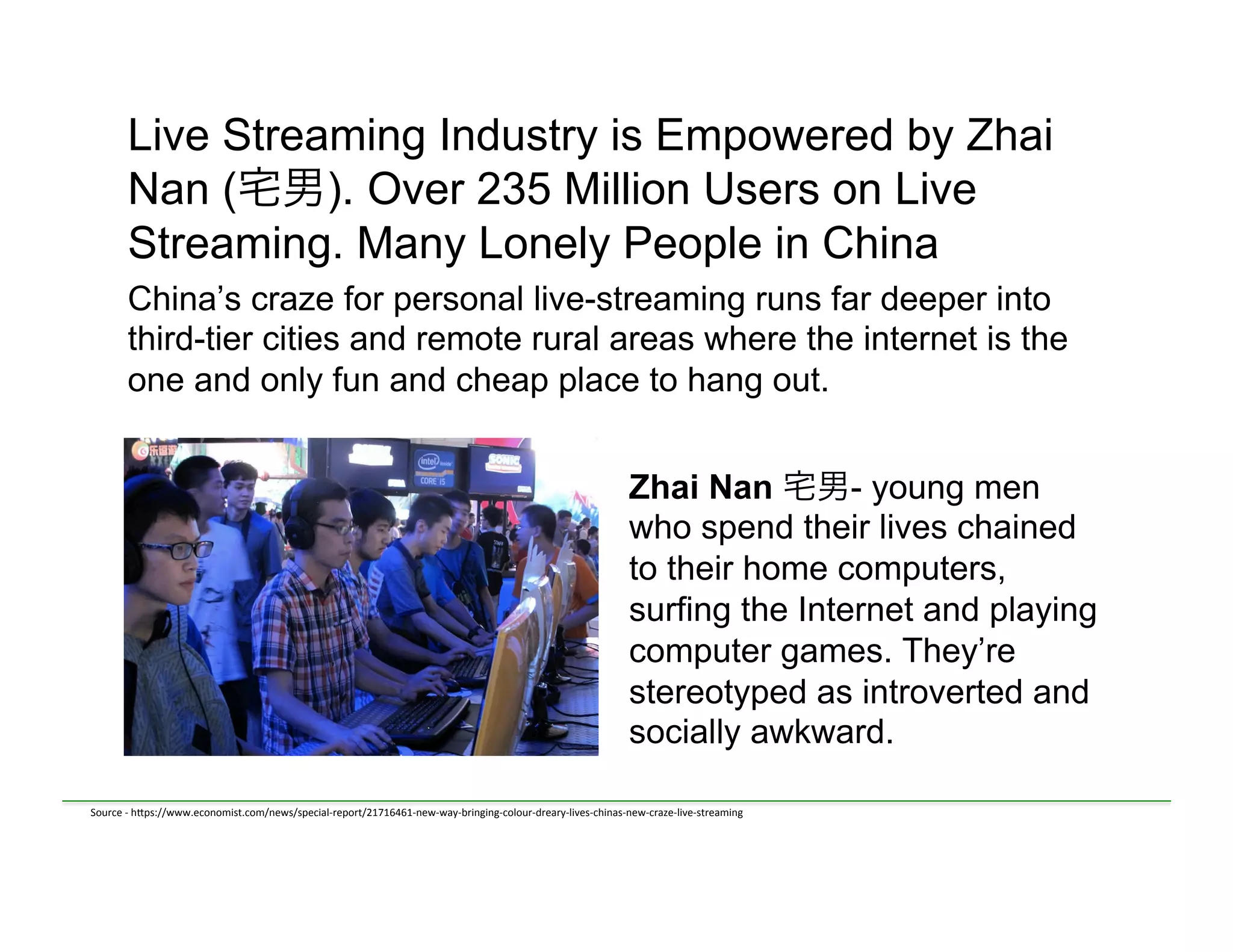 Live Streaming Industry is Empowered by Zhai
Nan (宅男). Over 235 Million Users on Live
Streaming. Many Lonely People in China
China’s craze for personal live-streaming runs far deeper into
third-tier cities and remote rural areas where the internet is the
one and only fun and cheap place to hang out.
	
  	
  
Zhai Nan 宅男- young men
who spend their lives chained
to their home computers,
surfing the Internet and playing
computer games. They’re
stereotyped as introverted and
socially awkward.
Source	
  -­‐	
  h)ps://www.economist.com/news/special-­‐report/21716461-­‐new-­‐way-­‐bringing-­‐colour-­‐dreary-­‐lives-­‐chinas-­‐new-­‐craze-­‐live-­‐streaming	
  
 
