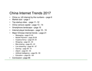 China Internet Trends 2017
•  China vs. US internet by the numbers – page 6
•  Market size – page 7
•  Top startup cities - page 11 -12
•  China venture capital – page 13 - 14
•  Smartphone landscape – page 15
•  Internet player landscape – page 16 - 19
•  Major Chinese internet trends – page 21
–  Messaging – page 21-24
–  Mobile Payment – page 25-28
–  Cryptocurrency – page 29 -33
–  Shopping – page 34 - 40
–  Bike sharing – page 40 - 43
–  Live streaming – page 44 - 47
–  Gaming – page 48 - 51
–  eSport – page 52 - 55
–  Artificial intelligence – page 56 - 59
–  Education – page 60 – 64
•  Conclusion– page 66
 