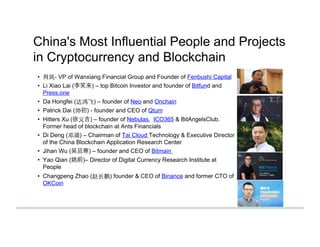 China's Most Influential People and Projects
in Cryptocurrency and Blockchain
•  肖⻛风- VP of Wanxiang Financial Group and Founder of Fenbushi Capital
•  Li Xiao Lai (李笑来) – top Bitcoin Investor and founder of Bitfund and
Press.one
•  Da Hongfei (达鸿⻜飞) – founder of Neo and Onchain
•  Patrick Dai (帅初) - founder and CEO of Qtum
•  Hitters Xu (徐义吉) – founder of Nebulas, ICO365 & BitAngelsClub.
Former head of blockchain at Ants Financials
•  Di Deng (邓迪) – Chairman of Tai Cloud Technology & Executive Director
of the China Blockchain Application Research Center
•  Jihan Wu ( 忌寒) – founder and CEO of Bitmain
•  Yao Qian (姚前)– Director of Digital Currency Research Institute at
People
•  Changpeng Zhao (赵⻓长鹏) founder & CEO of Binance and former CTO of
OKCoin
 