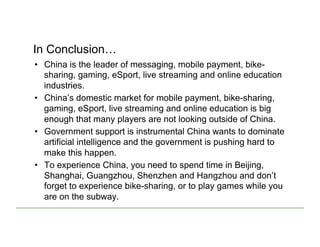 In Conclusion…
•  China is the leader of messaging, mobile payment, bike-
sharing, gaming, eSport, live streaming and online education
industries.
•  China’s domestic market for mobile payment, bike-sharing,
gaming, eSport, live streaming and online education is big
enough that many players are not looking outside of China.
•  Government support is instrumental China wants to dominate
artificial intelligence and the government is pushing hard to
make this happen.
•  To experience China, you need to spend time in Beijing,
Shanghai, Guangzhou, Shenzhen and Hangzhou and don’t
forget to experience bike-sharing, or to play games while you
are on the subway.
 