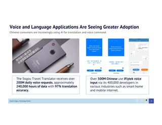 Voice and Language Applications Are Seeing Greater Adoption
Chinese consumers are increasingly using AI for translation and voice command.
•  The Sogou Travel Translator receives over
200M daily voice requests, approximately
240,000 hours of data with 97% translation
accuracy.
Source: Sogou, Technology Review
•  Over 500M Chinese use iFlytek voice
input via its 400,000 developers in
various industries such as smart home
and mobile internet.
28
 