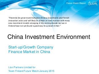China Investment Environment
Start-up/Growth Company
Finance Market in China
Lion Partners Limited for
Team Finland Future Watch January 2015
“Potential for great match between Chinese investments and Finnish
Innovation exists and will likely to remain or even increase with many
new investment models emerging in the coming decade but we in
Finland have not yet found a good way to succeed in that.”
 